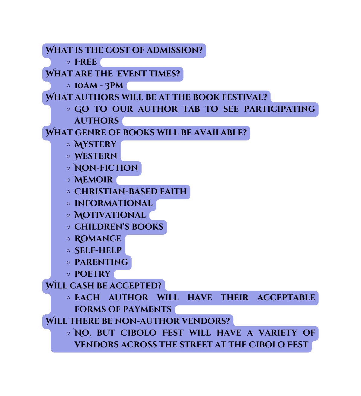 What is the cost of admission Free What are the event times 10am 3pm What authors will be at the book festival Go to our author tab to see participating authors What genre of books will be available Mystery Western Non fiction Memoir Christian based faith informational Motivational children s books Romance Self help parenting poetry Will cash be accepted Each author will have their acceptable forms of payments Will there be non author vendors No but Cibolo Fest will have a variety of vendors across the street at the Cibolo Fest
